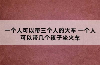 一个人可以带三个人的火车 一个人可以带几个孩子坐火车